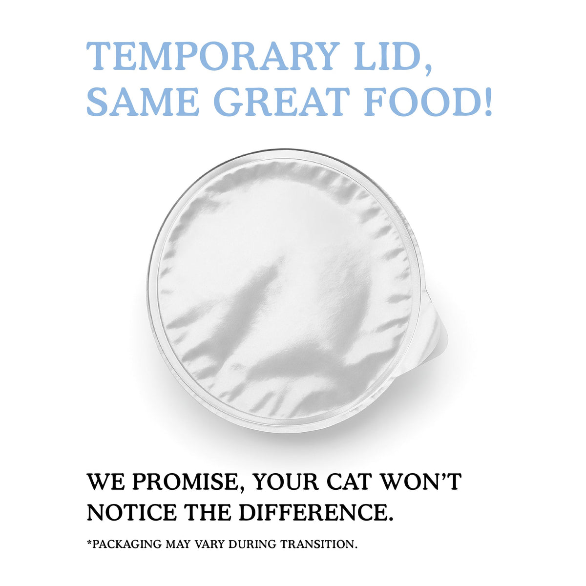 A temporary foil lid on Cat Person’s Tuna & Salmon Shreds in Broth: TEMPORARY LID, SAME GREAT FOOD! Your cat won’t notice any difference in their protein-rich meal. *Packaging may vary during transition.